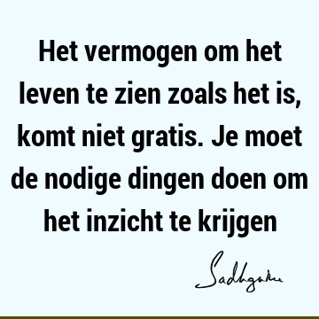 Het vermogen om het leven te zien zoals het is, komt niet gratis. Je moet de nodige dingen doen om het inzicht te