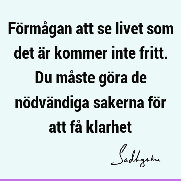 Förmågan att se livet som det är kommer inte fritt. Du måste göra de nödvändiga sakerna för att få