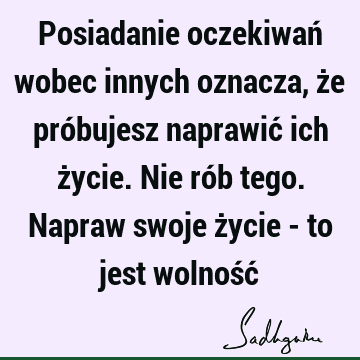 Posiadanie oczekiwań wobec innych oznacza, że próbujesz naprawić ich życie. Nie rób tego. Napraw swoje życie - to jest wolność