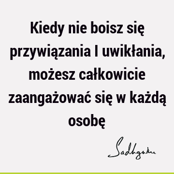 Kiedy nie boisz się przywiązania i uwikłania, możesz całkowicie zaangażować się w każdą osobę