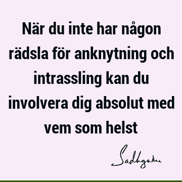 När du inte har någon rädsla för anknytning och intrassling kan du involvera dig absolut med vem som