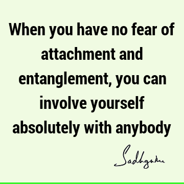 When you have no fear of attachment and entanglement, you can involve yourself absolutely with