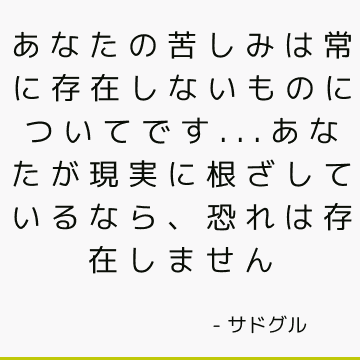 あなたの苦しみは常に存在しないものについてです...あなたが現実に根ざしているなら、恐れは存在しません