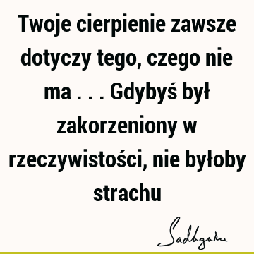 Twoje cierpienie zawsze dotyczy tego, czego nie ma ... Gdybyś był zakorzeniony w rzeczywistości, nie byłoby