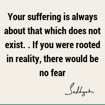 Your suffering is always about that which does not exist.. If you were rooted in reality, there would be no