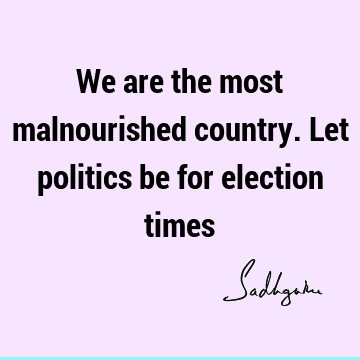We are the most malnourished country. Let politics be for election