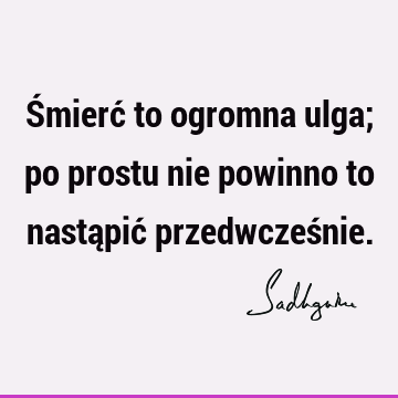 Śmierć to ogromna ulga; po prostu nie powinno to nastąpić przedwcześ