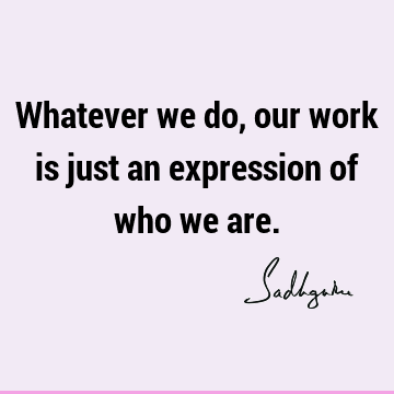 Whatever we do, our work is just an expression of who we