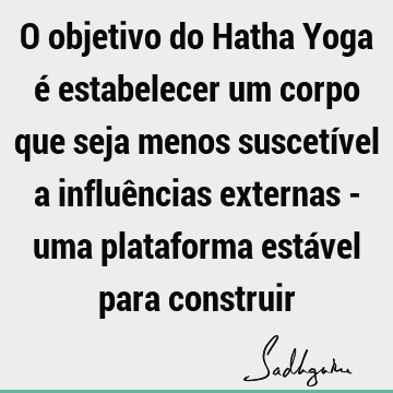 O objetivo do Hatha Yoga é estabelecer um corpo que seja menos suscetível a influências externas - uma plataforma estável para