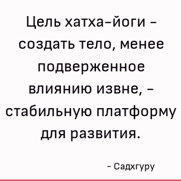 Цель хатха-йоги - создать тело, менее подверженное влиянию извне, - стабильную платформу для развития