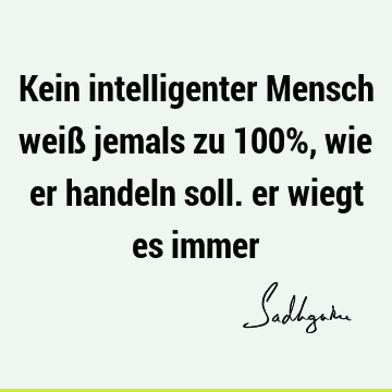 Kein intelligenter Mensch weiß jemals zu 100%, wie er handeln soll. er wiegt es