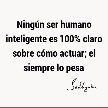 Ningún ser humano inteligente es 100% claro sobre cómo actuar; el siempre lo