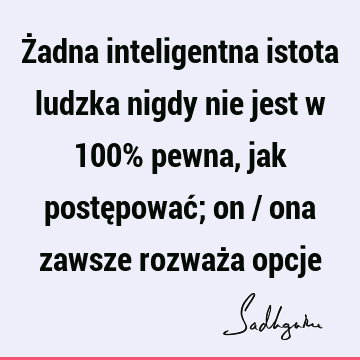 Żadna inteligentna istota ludzka nigdy nie jest w 100% pewna, jak postępować; on / ona zawsze rozważa