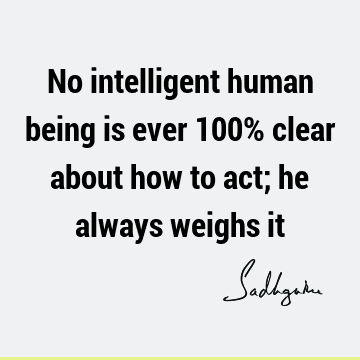 No intelligent human being is ever 100% clear about how to act; he always weighs