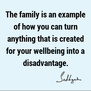 The family is an example of how you can turn anything that is created for your wellbeing into a
