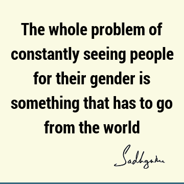 The whole problem of constantly seeing people for their gender is something that has to go from the