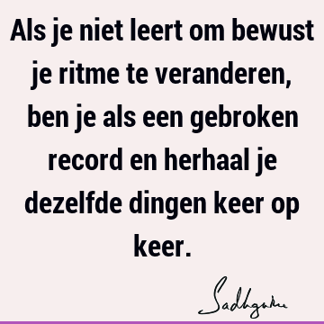 Als je niet leert om bewust je ritme te veranderen, ben je als een gebroken record en herhaal je dezelfde dingen keer op