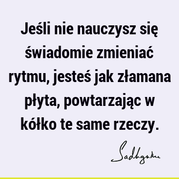 Jeśli nie nauczysz się świadomie zmieniać rytmu, jesteś jak złamana płyta, powtarzając w kółko te same