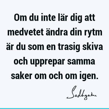 Om du inte lär dig att medvetet ändra din rytm är du som en trasig skiva och upprepar samma saker om och om