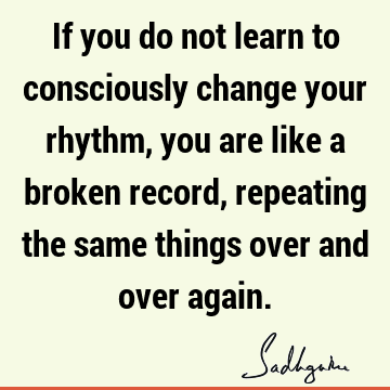 If you do not learn to consciously change your rhythm, you are like a broken record, repeating the same things over and over