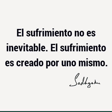 El sufrimiento no es inevitable. El sufrimiento es creado por uno