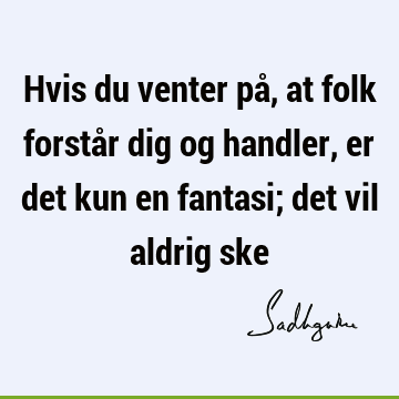 Hvis du venter på, at folk forstår dig og handler, er det kun en fantasi; det vil aldrig