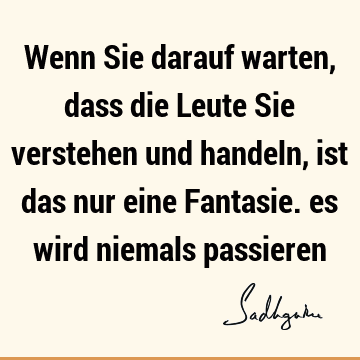 Wenn Sie darauf warten, dass die Leute Sie verstehen und handeln, ist das nur eine Fantasie. es wird niemals