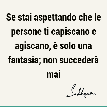 Se stai aspettando che le persone ti capiscano e agiscano, è solo una fantasia; non succederà