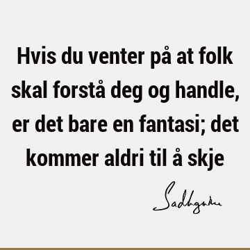 Hvis du venter på at folk skal forstå deg og handle, er det bare en fantasi; det kommer aldri til å