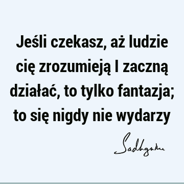 Jeśli czekasz, aż ludzie cię zrozumieją i zaczną działać, to tylko fantazja; to się nigdy nie