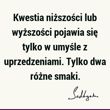 Kwestia niższości lub wyższości pojawia się tylko w umyśle z uprzedzeniami. Tylko dwa różne