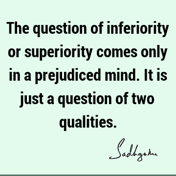 The question of inferiority or superiority comes only in a prejudiced mind. It is just a question of two