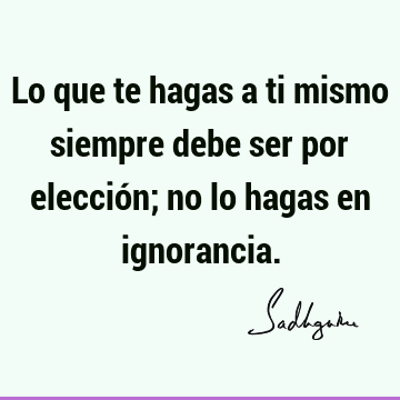 Lo que te hagas a ti mismo siempre debe ser por elección; no lo hagas en