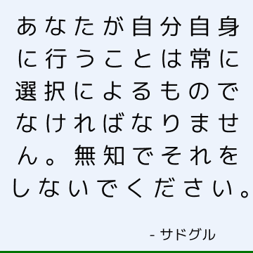 あなたが自分自身に行うことは常に選択によるものでなければなりません。 無知でそれをしないでください。