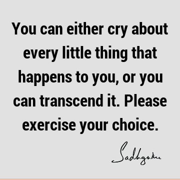 You can either cry about every little thing that happens to you, or you can transcend it. Please exercise your