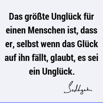 Das größte Unglück für einen Menschen ist, dass er, selbst wenn das Glück auf ihn fällt, glaubt, es sei ein Unglü