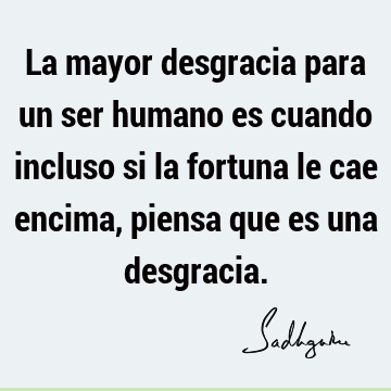 La mayor desgracia para un ser humano es cuando incluso si la fortuna le cae encima, piensa que es una