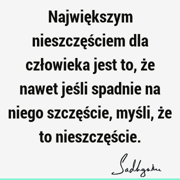 Największym nieszczęściem dla człowieka jest to, że nawet jeśli spadnie na niego szczęście, myśli, że to nieszczęś