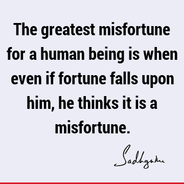 The greatest misfortune for a human being is when even if fortune falls upon him, he thinks it is a