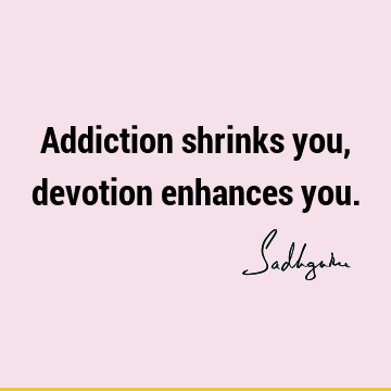 Addiction shrinks you, devotion enhances