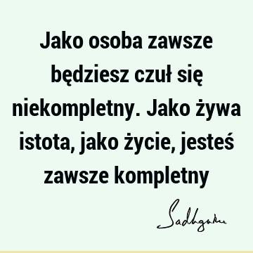 Jako osoba zawsze będziesz czuł się niekompletny. Jako żywa istota, jako życie, jesteś zawsze