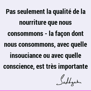 Pas seulement la qualité de la nourriture que nous consommons - la façon dont nous consommons, avec quelle insouciance ou avec quelle conscience, est très