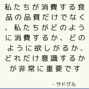 私たちが消費する食品の品質だけでなく、私たちがどのように消費するか、どのように欲しがるか、どれだけ意識するかが非常に重要です