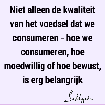 Niet alleen de kwaliteit van het voedsel dat we consumeren - hoe we consumeren, hoe moedwillig of hoe bewust, is erg