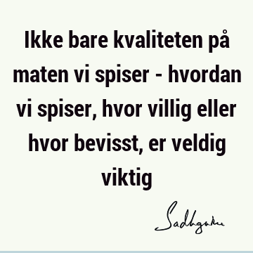 Ikke bare kvaliteten på maten vi spiser - hvordan vi spiser, hvor villig eller hvor bevisst, er veldig