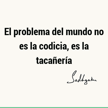 El problema del mundo no es la codicia, es la tacañerí