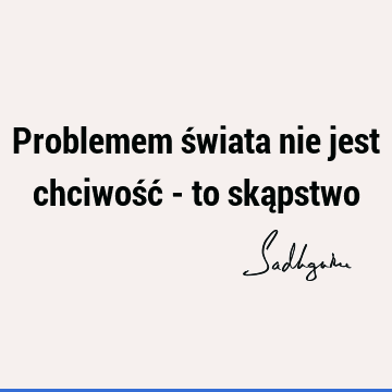 Problemem świata nie jest chciwość - to ską