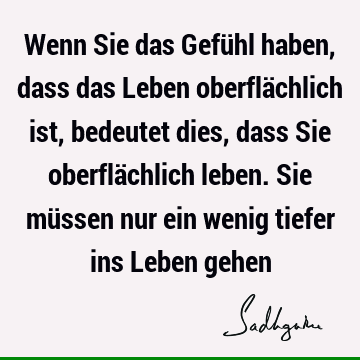 Wenn Sie das Gefühl haben, dass das Leben oberflächlich ist, bedeutet dies, dass Sie oberflächlich leben. Sie müssen nur ein wenig tiefer ins Leben