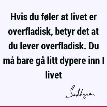 Hvis du føler at livet er overfladisk, betyr det at du lever overfladisk. Du må bare gå litt dypere inn i