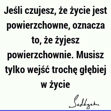 Jeśli czujesz, że życie jest powierzchowne, oznacza to, że żyjesz powierzchownie. Musisz tylko wejść trochę głębiej w ż